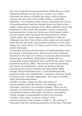 true. We noted that the neurotransmitter GABA has an overall
inhibiting influence on the nervous system, so if a drug
facilitates the release of GABA that drug is still an agonist,
whereas the end result of the GABA release is ultimately
inhibitory. Two substances that work by stimulating the release
of neurotransmitter from the terminal button are black widow
spider venom and sea anemone toxin. Both substances pierce the
membranes of the neuron and synaptic vesicles, causing the
neurotransmitter to leak out. In the case of the human central
nervous system, after the human has been bitten by a black
widow spider, the venom causes acetylcholine to leak out.
Although most bites from a black widow spider are not usually
lethal because the spider injects minute amounts of toxin when
biting, the venom itself is 15 times as toxic as the venom from a
prairie rattlesnake.
A substance that prevents the release of neurotransmitter from
the neuron is botulinum toxin. This toxin has been anxiously
discussed in the early 21st century as concerns about chemical
warfare grow worldwide. Researchers estimate that one
teaspoonful of pure botulinum toxin could kill the entire world's
population (Carlson, 2001). This poison works by preventing
the release of acetylcholine, which can paralyze muscles
(including those used to breathe) and cause death. Oddly
enough, diluted botulinum toxin is used dermatologically.
Injected locally into wrinkled skin, it paralyzes the area, locally
giving the skin a smoother appearance. The drug is available
under the brand name Botox.
Another way that a drug can affect the release of
neurotransmitter from the neuron is by imitating a first
messenger. Nicotine is an excellent example. There are two
subtypes of acetylcholine receptors: nicotinic and muscarinic.
Acetylcholine binds to both types. Nicotine is structurally
similar enough to acetylcholine to bind to the nicotinic
receptors. Once there, it causes a release of the
neurotransmitters in the neurons it binds to. This release is
associated with the reinforcing properties of the drug. The body
 