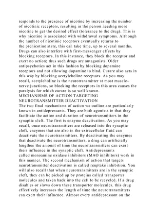 responds to the presence of nicotine by increasing the number
of nicotinic receptors, resulting in the person needing more
nicotine to get the desired effect (tolerance to the drug). This is
why nicotine is associated with withdrawal symptoms. Although
the number of nicotinic receptors eventually returns to
the prenicotine state, this can take time, up to several months.
Drugs can also interfere with first-messenger effects by
blocking receptors. In this instance, they block the receptor and
exert no action; thus such drugs are antagonists. Older
antipsychotics act in this fashion by blocking dopamine
receptors and not allowing dopamine to bind. Curare also acts in
this way by blocking acetylcholine receptors. As you may
recall, acetylcholine is the neurotransmitter at most muscle–
nerve junctions, so blocking the receptors in this area causes the
paralysis for which curare is so well known.
MECHANISMS OF ACTION TARGETING
NEUROTRANSMITTER DEACTIVATION
The two final mechanisms of action we outline are particularly
known in antidepressants. They are both agonists in that they
facilitate the action and duration of neurotransmitters in the
synaptic cleft. The first is enzyme deactivation. As you may
recall, once neurotransmitters are released into the synaptic
cleft, enzymes that are also in the extracellular fluid can
deactivate the neurotransmitters. By deactivating the enzymes
that deactivate the neurotransmitters, a drug can artificially
lengthen the amount of time the neurotransmitters can exert
their influence in the synaptic cleft. Antidepressants
called monoamine oxidase inhibitors (MAO inhibitors) work in
this manner. The second mechanism of action that targets
neurotransmitter deactivation is called reuptake inhibition. You
will also recall that when neurotransmitters are in the synaptic
cleft, they can be picked up by proteins called transporter
molecules and taken back into the cell to be recycled. If a drug
disables or slows down these transporter molecules, this drug
effectively increases the length of time the neurotransmitters
can exert their influence. Almost every antidepressant on the
 