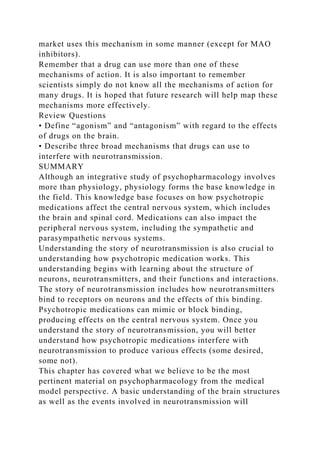 market uses this mechanism in some manner (except for MAO
inhibitors).
Remember that a drug can use more than one of these
mechanisms of action. It is also important to remember
scientists simply do not know all the mechanisms of action for
many drugs. It is hoped that future research will help map these
mechanisms more effectively.
Review Questions
• Define “agonism” and “antagonism” with regard to the effects
of drugs on the brain.
• Describe three broad mechanisms that drugs can use to
interfere with neurotransmission.
SUMMARY
Although an integrative study of psychopharmacology involves
more than physiology, physiology forms the base knowledge in
the field. This knowledge base focuses on how psychotropic
medications affect the central nervous system, which includes
the brain and spinal cord. Medications can also impact the
peripheral nervous system, including the sympathetic and
parasympathetic nervous systems.
Understanding the story of neurotransmission is also crucial to
understanding how psychotropic medication works. This
understanding begins with learning about the structure of
neurons, neurotransmitters, and their functions and interactions.
The story of neurotransmission includes how neurotransmitters
bind to receptors on neurons and the effects of this binding.
Psychotropic medications can mimic or block binding,
producing effects on the central nervous system. Once you
understand the story of neurotransmission, you will better
understand how psychotropic medications interfere with
neurotransmission to produce various effects (some desired,
some not).
This chapter has covered what we believe to be the most
pertinent material on psychopharmacology from the medical
model perspective. A basic understanding of the brain structures
as well as the events involved in neurotransmission will
 