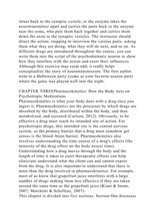 intact back to the synaptic vesicle, or the enzyme takes the
neurotransmitter apart and carries the parts back to the enzyme
near the soma, who puts them back together and carries them
down the axon to the synaptic vesicles. The instructor should
direct the action, stopping to interview the various parts, asking
them what they are doing, what they will do next, and so on. As
different drugs are introduced throughout the course, you can
write them into the script of the psychodramatic neuron to show
how they interfere with the action and exert their influences.
Although this exercise may seem odd, it really helps
conceptualize the story of neurotransmission. The first author
went to a Halloween party (come as your favorite neuron part)
where the game was played well into the night.
CHAPTER THREEPharmacokinetics: How the Body Acts on
Psychotropic Medications
Pharmacokinetics is what your body does with a drug once you
ingest it. Pharmacokinetics are the processes by which drugs are
absorbed by the body, distributed within the body, and then
metabolized, and excreted (Carlson, 2012). Obviously, to be
effective a drug must reach its intended site of action. For
psychotropic drugs, this intended site is the central nervous
system, so the primary barrier that a drug must somehow get
across is the blood–brain barrier. Pharmacokinetics also
involves understanding the time course of a drug's effects (the
intensity of the drug effect on the body across time).
Understanding how a drug moves through the body and the
length of time it takes to exert therapeutic effects can help
clinicians understand what the client can and cannot expect
from the drug. It is also important to understand that there is
more than the drug involved in pharmacokinetics. For example,
most of us know that grapefruit juice interferes with a large
number of drugs making them less effective if they are taken
around the same time as the grapefruit juice (Kiani & Imam,
2007; Marchetti & Schellens, 2007).
This chapter is divided into five sections. Section One discusses
 