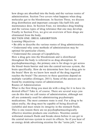 how drugs are absorbed into the body and the various routes of
administration. Section Two covers what happens when drug
molecules get to the bloodstream. In Section Three, we discuss
drug distribution and important concepts like half-life and
maintenance dose. In Section Four, we introduce drug binding
and the various types of drug tolerance that one may develop.
Finally in Section Five, we give an overview of how drugs are
eliminated from the body.
SECTION ONE: DRUG ABSORPTION
Learning Objectives
• Be able to describe the various routes of drug administration.
• Understand why some methods of administration may be
optimal for particular clients.
• Understand the concept of Lipophilicity.
How a drug gets into the bloodstream and is distributed
throughout the body is referred to as drug absorption. In
psychopharmacology, the primary aim is for drugs to get across
the blood–brain barrier and into the central nervous system, the
brain specifically. How do we determine how fast a drug gets to
the brain? How do we know how much of the drug ingested
reaches the brain? The answers to these questions depend on
multiple variables (Ettinger, 2011). Some of the answers are
found by examining routes of administration.
Routes of Administration
What is the first thing you must do with a drug for it to have its
desired effect? Take it, of course. There are several ways you
can do this that we call routes of administration, although not
all are commonly used for administering psychotropic
medications. The most common route is oral. For a drug to be
taken orally, the drug must be capable of being dissolved
(soluble) and must retain its integrity in the stomach fluids.
This is one reason there are no psychopharmacologically
effective nicotine products one swallows. Nicotine cannot
withstand stomach fluids and breaks down before it can get to
the central nervous system to exert its effects. So if you hear of
an energy drink advertising nicotine for the “extra jolt,” save
 