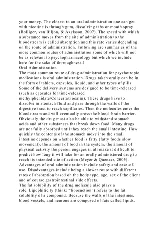 your money. The closest to an oral administration one can get
with nicotine is through gum, dissolving tabs or mouth spray
(Bolliger, van Biljon, & Axelsson, 2007). The speed with which
a substance moves from the site of administration to the
bloodstream is called absorption and this rate varies depending
on the route of administration. Following are summaries of the
more common routes of administration some of which will not
be as relevant to psychopharmacology but which we include
here for the sake of thoroughness.1
Oral Administration
The most common route of drug administration for psychotropic
medications is oral administration. Drugs taken orally can be in
the form of tablets, capsules, liquid, and other types of pills.
Some of the delivery systems are designed to be time-released
(such as capsules for time-released
methylphenidate/Concerta/Focalin). These drugs have to
dissolve in stomach fluid and pass through the walls of the
digestive tract to reach capillaries. Then the molecules enter the
bloodstream and will eventually cross the blood–brain barrier.
Obviously the drug must also be able to withstand stomach
acids and other substances that break down food. Many drugs
are not fully absorbed until they reach the small intestine. How
quickly the contents of the stomach move into the small
intestine depends on whether food is fatty (fatty foods slow
movement), the amount of food in the system, the amount of
physical activity the person engages in all make it difficult to
predict how long it will take for an orally administered drug to
reach its intended site of action (Meyer & Quenzer, 2005).
Advantages of oral administration include safety and ease-of-
use. Disadvantages include being a slower route with different
rates of absorption based on the body type, age, sex of the client
and of course gastrointestinal side effects.
The fat solubility of the drug molecule also plays a
role. Lipophilicity (think: “liposuction”) refers to the fat
solubility of a compound. Because the walls of the intestines,
blood vessels, and neurons are composed of fats called lipids.
 