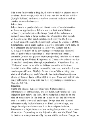 The more fat soluble a drug is, the more easily it crosses these
barriers. Some drugs, such as lithium, are not at all fat soluble
(lipophilicitous) and must attach to another molecule and be
carried across the barriers.
Inhalation
Inhalation is a predictable and direct route of administration
with many applications. Inhalation is a fast and efficient
delivery system because the lungs (part of the pulmonary
system) constitute a large surface for absorption that is rich
with capillaries that send substances directly to the brain
without going through the heart first (Meyer & Quenzer, 2005).
Recreational drug users such as cigarette smokers learn early on
how efficient and rewarding this delivery system can be.
Although we know of no psychotropic compounds taken by
inhaler (other than experimental nicotine mouth sprays),
cannabis (which has psychotropic properties) inhalers have been
examined by the United Kingdom and Canada for administration
of medical marijuana through vaporization. Vaporizers like the
“Volcano” seem to be able to deliver cannabis with fewer
harmful toxins like carbon monoxide, benzene, and other known
carcinogens (Frood, 2007a). At the time of this writing, the
states of Washington and Colorado decriminalized marijuana
although federal laws still prohibit its use. Time will tell if this
drug will make its way into the licit psychotropic substances
(Frood, 2007b).
Injection
There are several types of injection: Subcutaneous,
intramuscular, intravenous, and epidural. Subcutaneous is an
injection just below the skin. The absorption depends on the
rate of blood flow to the area of injection but the absorption
rate is usually slow and prolonged. Drugs that are injected
subcutaneously include hormones, birth control drugs, and
drugs for migraine headaches like Sumatriptan/Imitrex.
Intramuscular injections are slow acting but produce more even
absorption. Depending on the injection site and the blood flow
to that area absorption usually occurs within an hour. Drugs can
 