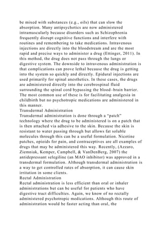 be mixed with substances (e.g., oils) that can slow the
absorption. Many antipsychotics are now administered
intramuscularly because disorders such as Schizophrenia
frequently disrupt cognitive functions and interfere with
routines and remembering to take medications. Intravenous
injections are directly into the bloodstream and are the most
rapid and precise ways to administer a drug (Ettinger, 2011). In
this method, the drug does not pass through the lungs or
digestive system. The downside to intravenous administration is
that complications can prove lethal because the drug is getting
into the system so quickly and directly. Epidural injections are
used primarily for spinal anesthetics. In these cases, the drugs
are administered directly into the cerebrospinal fluid
surrounding the spinal cord bypassing the blood–brain barrier.
The most common use of these is for facilitating analgesia in
childbirth but no psychotropic medications are administered in
this manner.
Transdermal Administration
Transdermal administration is done through a “patch”
technology where the drug to be administered is on a patch that
is then attached via adhesive to the skin. Because the skin is
resistant to water passing through but allows fat soluble
molecules through this can be a useful formulation. Nicotine
patches, opioids for pain, and contraceptives are all examples of
drugs that may be administered this way. Recently, (Azzaro,
Ziemniak, Kemper, Campbell, & VanDenBerg, 2007) the
antidepressant selegiline (an MAO inhibitor) was approved in a
transdermal formulation. Although transdermal administration is
a way to get controlled rates of absorption, it can cause skin
irritation in some clients.
Rectal Administration
Rectal administration is less efficient than oral or inhaler
administrations but can be useful for patients who have
digestive tract difficulties. Again, we know of no rectally
administered psychotropic medications. Although this route of
administration would be faster acting than oral, the
 