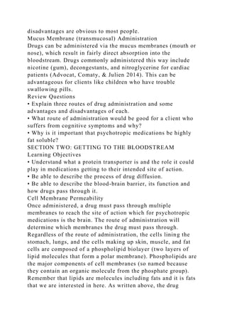 disadvantages are obvious to most people.
Mucus Membrane (transmucosal) Administration
Drugs can be administered via the mucus membranes (mouth or
nose), which result in fairly direct absorption into the
bloodstream. Drugs commonly administered this way include
nicotine (gum), decongestants, and nitroglycerine for cardiac
patients (Advocat, Comaty, & Julien 2014). This can be
advantageous for clients like children who have trouble
swallowing pills.
Review Questions
• Explain three routes of drug administration and some
advantages and disadvantages of each.
• What route of administration would be good for a client who
suffers from cognitive symptoms and why?
• Why is it important that psychotropic medications be highly
fat soluble?
SECTION TWO: GETTING TO THE BLOODSTREAM
Learning Objectives
• Understand what a protein transporter is and the role it could
play in medications getting to their intended site of action.
• Be able to describe the process of drug diffusion.
• Be able to describe the blood-brain barrier, its function and
how drugs pass through it.
Cell Membrane Permeability
Once administered, a drug must pass through multiple
membranes to reach the site of action which for psychotropic
medications is the brain. The route of administration will
determine which membranes the drug must pass through.
Regardless of the route of administration, the cells lining the
stomach, lungs, and the cells making up skin, muscle, and fat
cells are composed of a phospholipid biolayer (two layers of
lipid molecules that form a polar membrane). Phospholipids are
the major components of cell membranes (so named because
they contain an organic molecule from the phosphate group).
Remember that lipids are molecules including fats and it is fats
that we are interested in here. As written above, the drug
 
