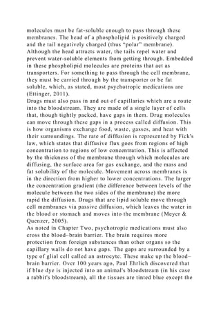 molecules must be fat-soluble enough to pass through these
membranes. The head of a phospholipid is positively charged
and the tail negatively charged (thus “polar” membrane).
Although the head attracts water, the tails repel water and
prevent water-soluble elements from getting through. Embedded
in these phospholipid molecules are proteins that act as
transporters. For something to pass through the cell membrane,
they must be carried through by the transporter or be fat
soluble, which, as stated, most psychotropic medications are
(Ettinger, 2011).
Drugs must also pass in and out of capillaries which are a route
into the bloodstream. They are made of a single layer of cells
that, though tightly packed, have gaps in them. Drug molecules
can move through these gaps in a process called diffusion. This
is how organisms exchange food, waste, gasses, and heat with
their surroundings. The rate of diffusion is represented by Fick's
law, which states that diffusive flux goes from regions of high
concentration to regions of low concentration. This is affected
by the thickness of the membrane through which molecules are
diffusing, the surface area for gas exchange, and the mass and
fat solubility of the molecule. Movement across membranes is
in the direction from higher to lower concentrations. The larger
the concentration gradient (the difference between levels of the
molecule between the two sides of the membrane) the more
rapid the diffusion. Drugs that are lipid soluble move through
cell membranes via passive diffusion, which leaves the water in
the blood or stomach and moves into the membrane (Meyer &
Quenzer, 2005).
As noted in Chapter Two, psychotropic medications must also
cross the blood–brain barrier. The brain requires more
protection from foreign substances than other organs so the
capillary walls do not have gaps. The gaps are surrounded by a
type of glial cell called an astrocyte. These make up the blood–
brain barrier. Over 100 years ago, Paul Ehrlich discovered that
if blue dye is injected into an animal's bloodstream (in his case
a rabbit's bloodstream), all the tissues are tinted blue except the
 