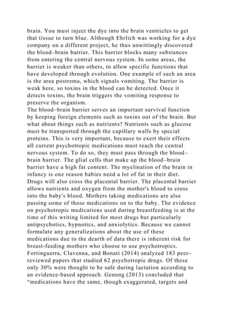 brain. You must inject the dye into the brain ventricles to get
that tissue to turn blue. Although Ehrlich was working for a dye
company on a different project, he thus unwittingly discovered
the blood–brain barrier. This barrier blocks many substances
from entering the central nervous system. In some areas, the
barrier is weaker than others, to allow specific functions that
have developed through evolution. One example of such an area
is the area postrema, which signals vomiting. The barrier is
weak here, so toxins in the blood can be detected. Once it
detects toxins, the brain triggers the vomiting response to
preserve the organism.
The blood–brain barrier serves an important survival function
by keeping foreign elements such as toxins out of the brain. But
what about things such as nutrients? Nutrients such as glucose
must be transported through the capillary walls by special
proteins. This is very important, because to exert their effects
all current psychotropic medications must reach the central
nervous system. To do so, they must pass through the blood–
brain barrier. The glial cells that make up the blood–brain
barrier have a high fat content. The myelination of the brain in
infancy is one reason babies need a lot of fat in their diet.
Drugs will also cross the placental barrier. The placental barrier
allows nutrients and oxygen from the mother's blood to cross
into the baby's blood. Mothers taking medications are also
passing some of those medications on to the baby. The evidence
on psychotropic medications used during breastfeeding is at the
time of this writing limited for most drugs but particularly
antipsychotics, hypnotics, and anxiolytics. Because we cannot
formulate any generalizations about the use of these
medications due to the dearth of data there is inherent risk for
breast-feeding mothers who choose to use psychotropics.
Fortinguerra, Clavenna, and Bonati (2014) analyzed 183 peer-
reviewed papers that studied 62 psychotropic drugs. Of these
only 30% were thought to be safe during lactation according to
an evidence-based approach. Genung (2013) concluded that
“medications have the same, though exaggerated, targets and
 