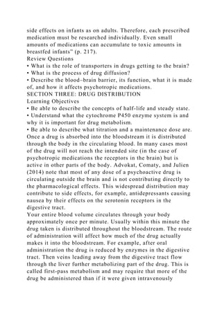 side effects on infants as on adults. Therefore, each prescribed
medication must be researched individually. Even small
amounts of medications can accumulate to toxic amounts in
breastfed infants” (p. 217).
Review Questions
• What is the role of transporters in drugs getting to the brain?
• What is the process of drug diffusion?
• Describe the blood–brain barrier, its function, what it is made
of, and how it affects psychotropic medications.
SECTION THREE: DRUG DISTRIBUTION
Learning Objectives
• Be able to describe the concepts of half-life and steady state.
• Understand what the cytochrome P450 enzyme system is and
why it is important for drug metabolism.
• Be able to describe what titration and a maintenance dose are.
Once a drug is absorbed into the bloodstream it is distributed
through the body in the circulating blood. In many cases most
of the drug will not reach the intended site (in the case of
psychotropic medications the receptors in the brain) but is
active in other parts of the body. Advokat, Comaty, and Julien
(2014) note that most of any dose of a psychoactive drug is
circulating outside the brain and is not contributing directly to
the pharmacological effects. This widespread distribution may
contribute to side effects, for example, antidepressants causing
nausea by their effects on the serotonin receptors in the
digestive tract.
Your entire blood volume circulates through your body
approximately once per minute. Usually within this minute the
drug taken is distributed throughout the bloodstream. The route
of administration will affect how much of the drug actually
makes it into the bloodstream. For example, after oral
administration the drug is reduced by enzymes in the digestive
tract. Then veins leading away from the digestive tract flow
through the liver further metabolizing part of the drug. This is
called first-pass metabolism and may require that more of the
drug be administered than if it were given intravenously
 