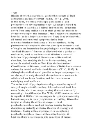 Truth
History shows that extremists, despite the strength of their
convictions, are rarely correct (Radin, 1997, p. 205).
In this book, we consider multiple dimensions of and
perspectives on psychopharmacology. Although it would be
convenient to state that all mental and emotional symptoms
derive from some malfunction of brain chemistry, there is no
evidence to support this statement. Many people are surprised to
hear this, so it is important to restate: There is no evidence that
all mental and emotional symptoms derive from
some malfunction or imbalance of brain chemistry. Today
pharmaceutical companies advertise directly to consumers and
often give the impression that psychological disorders are really
“medical disorders” that can be alleviated with a particular
medication, much as antibiotics can alleviate a bacterial
infection. If psychological disorders were like medical
disorders, then studying the brain, brain chemistry, and
scientific method would suffice. Even the International
Classification of Diseases, tenth edition (ICD-10) has a separate
volume for mental and behavioral disorders (WHO, 1992). So
although the medical model provides an important perspective,
we also need to study the mind, the sociocultural contexts in
which mind and brain function, and the consciousness
underlying mind and brain.
The entire truth of psychopharmacology cannot be explored
solely through scientific method. Like a diamond, truth has
many facets, which are complementary (but not necessarily
competing). As philosopher Ken Wilber (2003) notes, no mind
is capable of 100% error, so everyone is right about something
but not everyone is equally right about everything. Given that
insight, exploring the different perspectives of
psychopharmacology need not produce warring factions
championing mutually exclusive theories of etiology and
treatment. Taking different perspectives in exploring
psychopharmacology reveals different truths about it.
Lest you think we are lapsing into some type of radical
 