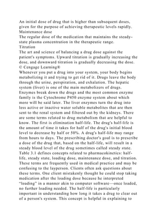 An initial dose of drug that is higher than subsequent doses,
given for the purpose of achieving therapeutic levels rapidly.
Maintenance dose
The regular dose of the medication that maintains the steady-
state plasma concentration in the therapeutic range.
Titration
The art and science of balancing a drug dose against the
patient's symptoms. Upward titration is gradually increasing the
dose, and downward titration is gradually decreasing the dose.
© Cengage Learning®
Whenever you put a drug into your system, your body begins
metabolizing it and trying to get rid of it. Drugs leave the body
through the urine, perspiration, and exhalation. The hepatic
system (liver) is one of the main metabolizers of drugs.
Enzymes break down the drugs and the most common enzyme
family is the Cytochrome P450 enzyme system about which
more will be said later. The liver enzymes turn the drug into
less active or inactive water soluble metabolites that are then
sent to the renal system and filtered out by the kidneys. There
are some terms related to drug metabolism that are helpful to
know. The first is elimination half-life. The drug's half-life is
the amount of time it takes for half of the drug's initial blood
level to decrease by half or 50%. A drug's half-life may range
from hours to days. The prescribing doctor's goal is to prescribe
a dose of the drug that, based on the half-life, will result in a
steady blood level of the drug sometimes called steady state.
Table 3.1 defines concepts related to pharmacokinetics: half-
life, steady state, loading dose, maintenance dose, and titration.
These terms are frequently used in medical practice and may be
confusing to the layperson. Clients often ask questions about
these terms. One client mistakenly thought he could stop taking
medication after the loading dose because he interpreted
“loading” in a manner akin to computer software—once loaded,
no further loading needed. The half-life is particularly
important in understanding how long it takes a drug to clear out
of a person's system. This concept is helpful in explaining to
 