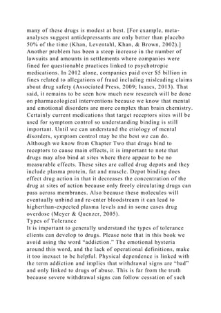 many of these drugs is modest at best. [For example, meta-
analyses suggest antidepressants are only better than placebo
50% of the time (Khan, Leventahl, Khan, & Brown, 2002).]
Another problem has been a steep increase in the number of
lawsuits and amounts in settlements where companies were
fined for questionable practices linked to psychotropic
medications. In 2012 alone, companies paid over $5 billion in
fines related to allegations of fraud including misleading claims
about drug safety (Associated Press, 2009; Isaacs, 2013). That
said, it remains to be seen how much new research will be done
on pharmacological interventions because we know that mental
and emotional disorders are more complex than brain chemistry.
Certainly current medications that target receptors sites will be
used for symptom control so understanding binding is still
important. Until we can understand the etiology of mental
disorders, symptom control may be the best we can do.
Although we know from Chapter Two that drugs bind to
receptors to cause main effects, it is important to note that
drugs may also bind at sites where there appear to be no
measurable effects. These sites are called drug depots and they
include plasma protein, fat and muscle. Depot binding does
effect drug action in that it decreases the concentration of the
drug at sites of action because only freely circulating drugs can
pass across membranes. Also because these molecules will
eventually unbind and re-enter bloodstream it can lead to
higherthan-expected plasma levels and in some cases drug
overdose (Meyer & Quenzer, 2005).
Types of Tolerance
It is important to generally understand the types of tolerance
clients can develop to drugs. Please note that in this book we
avoid using the word “addiction.” The emotional hysteria
around this word, and the lack of operational definitions, make
it too inexact to be helpful. Physical dependence is linked with
the term addiction and implies that withdrawal signs are “bad”
and only linked to drugs of abuse. This is far from the truth
because severe withdrawal signs can follow cessation of such
 