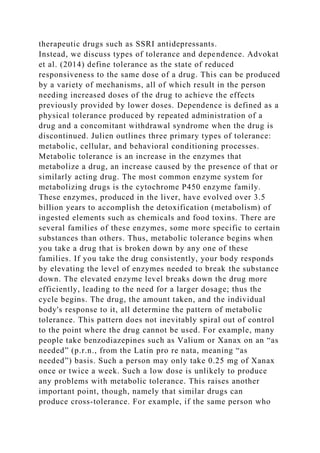therapeutic drugs such as SSRI antidepressants.
Instead, we discuss types of tolerance and dependence. Advokat
et al. (2014) define tolerance as the state of reduced
responsiveness to the same dose of a drug. This can be produced
by a variety of mechanisms, all of which result in the person
needing increased doses of the drug to achieve the effects
previously provided by lower doses. Dependence is defined as a
physical tolerance produced by repeated administration of a
drug and a concomitant withdrawal syndrome when the drug is
discontinued. Julien outlines three primary types of tolerance:
metabolic, cellular, and behavioral conditioning processes.
Metabolic tolerance is an increase in the enzymes that
metabolize a drug, an increase caused by the presence of that or
similarly acting drug. The most common enzyme system for
metabolizing drugs is the cytochrome P450 enzyme family.
These enzymes, produced in the liver, have evolved over 3.5
billion years to accomplish the detoxification (metabolism) of
ingested elements such as chemicals and food toxins. There are
several families of these enzymes, some more specific to certain
substances than others. Thus, metabolic tolerance begins when
you take a drug that is broken down by any one of these
families. If you take the drug consistently, your body responds
by elevating the level of enzymes needed to break the substance
down. The elevated enzyme level breaks down the drug more
efficiently, leading to the need for a larger dosage; thus the
cycle begins. The drug, the amount taken, and the individual
body's response to it, all determine the pattern of metabolic
tolerance. This pattern does not inevitably spiral out of control
to the point where the drug cannot be used. For example, many
people take benzodiazepines such as Valium or Xanax on an “as
needed” (p.r.n., from the Latin pro re nata, meaning “as
needed”) basis. Such a person may only take 0.25 mg of Xanax
once or twice a week. Such a low dose is unlikely to produce
any problems with metabolic tolerance. This raises another
important point, though, namely that similar drugs can
produce cross-tolerance. For example, if the same person who
 