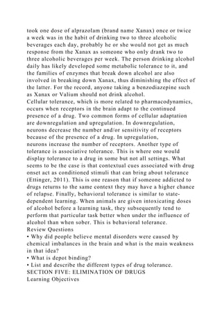took one dose of alprazolam (brand name Xanax) once or twice
a week was in the habit of drinking two to three alcoholic
beverages each day, probably he or she would not get as much
response from the Xanax as someone who only drank two to
three alcoholic beverages per week. The person drinking alcohol
daily has likely developed some metabolic tolerance to it, and
the families of enzymes that break down alcohol are also
involved in breaking down Xanax, thus diminishing the effect of
the latter. For the record, anyone taking a benzodiazepine such
as Xanax or Valium should not drink alcohol.
Cellular tolerance, which is more related to pharmacodynamics,
occurs when receptors in the brain adapt to the continued
presence of a drug. Two common forms of cellular adaptation
are downregulation and upregulation. In downregulation,
neurons decrease the number and/or sensitivity of receptors
because of the presence of a drug. In upregulation,
neurons increase the number of receptors. Another type of
tolerance is associative tolerance. This is where one would
display tolerance to a drug in some but not all settings. What
seems to be the case is that contextual cues associated with drug
onset act as conditioned stimuli that can bring about tolerance
(Ettinger, 2011). This is one reason that if someone addicted to
drugs returns to the same context they may have a higher chance
of relapse. Finally, behavioral tolerance is similar to state-
dependent learning. When animals are given intoxicating doses
of alcohol before a learning task, they subsequently tend to
perform that particular task better when under the influence of
alcohol than when sober. This is behavioral tolerance.
Review Questions
• Why did people believe mental disorders were caused by
chemical imbalances in the brain and what is the main weakness
in that idea?
• What is depot binding?
• List and describe the different types of drug tolerance.
SECTION FIVE: ELIMINATION OF DRUGS
Learning Objectives
 
