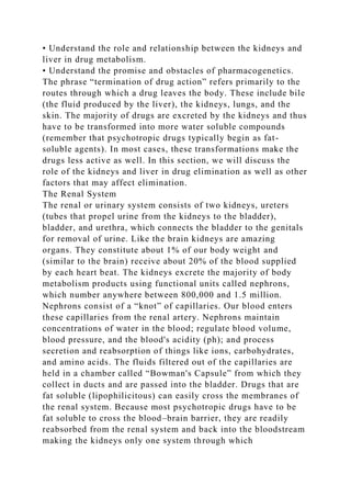 • Understand the role and relationship between the kidneys and
liver in drug metabolism.
• Understand the promise and obstacles of pharmacogenetics.
The phrase “termination of drug action” refers primarily to the
routes through which a drug leaves the body. These include bile
(the fluid produced by the liver), the kidneys, lungs, and the
skin. The majority of drugs are excreted by the kidneys and thus
have to be transformed into more water soluble compounds
(remember that psychotropic drugs typically begin as fat-
soluble agents). In most cases, these transformations make the
drugs less active as well. In this section, we will discuss the
role of the kidneys and liver in drug elimination as well as other
factors that may affect elimination.
The Renal System
The renal or urinary system consists of two kidneys, ureters
(tubes that propel urine from the kidneys to the bladder),
bladder, and urethra, which connects the bladder to the genitals
for removal of urine. Like the brain kidneys are amazing
organs. They constitute about 1% of our body weight and
(similar to the brain) receive about 20% of the blood supplied
by each heart beat. The kidneys excrete the majority of body
metabolism products using functional units called nephrons,
which number anywhere between 800,000 and 1.5 million.
Nephrons consist of a “knot” of capillaries. Our blood enters
these capillaries from the renal artery. Nephrons maintain
concentrations of water in the blood; regulate blood volume,
blood pressure, and the blood's acidity (ph); and process
secretion and reabsorption of things like ions, carbohydrates,
and amino acids. The fluids filtered out of the capillaries are
held in a chamber called “Bowman's Capsule” from which they
collect in ducts and are passed into the bladder. Drugs that are
fat soluble (lipophilicitous) can easily cross the membranes of
the renal system. Because most psychotropic drugs have to be
fat soluble to cross the blood–brain barrier, they are readily
reabsorbed from the renal system and back into the bloodstream
making the kidneys only one system through which
 