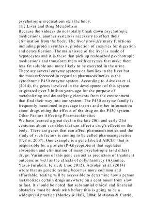 psychotropic medications exit the body.
The Liver and Drug Metabolism
Because the kidneys do not totally break down psychotropic
medications, another system is necessary to effect their
elimination from the body. The liver provides many functions
including protein synthesis, production of enzymes for digestion
and detoxification. The main tissue of the liver is made of
hepatocytes and it is these that pick up reabsorbed psychotropic
medications and transform them with enzymes that make them
less fat soluble and more likely to be excreted in the urine.
There are several enzyme systems or families in the liver but
the most referenced in regard to pharmacokinetics is the
cytochrome P450 enzyme system. According to Advokat et al.
(2014), the genes involved in the development of this system
originated over 3 billion years ago for the purpose of
metabolizing and detoxifying elements from the environment
that find their way into our system. The P450 enzyme family is
frequently mentioned in package inserts and other information
about drugs citing the effects of the drug on the P450 system.
Other Factors Affecting Pharmacokinetics
We have learned a great deal in the late 20th and early 21st
centuries about variables that can affect a drug's effects on the
body. There are genes that can affect pharmacokinetics and the
study of such factors is coming to be called pharmacogenetics
(Perlis, 2007). One example is a gene labeled ABCB1 that is
responsible for a protein (P-Glycoprotein) that regulates
absorption and elimination of many psychotropic (and other)
drugs. Variations of this gene can act as predictors of treatment
outcome as well as the effects of polypharmacy (Akamine,
Yasui-Furukori, Ieiri, & Uno, 2012). Advokat et al. (2014)
wrote that as genetic testing becomes more common and
affordable, testing will be accessible to determine how a person
metabolizes certain drugs anywhere on a continuum from slow
to fast. It should be noted that substantial ethical and financial
obstacles must be dealt with before this is going to be a
widespread practice (Morley & Hall, 2004; Mutsatsa & Currid,
 