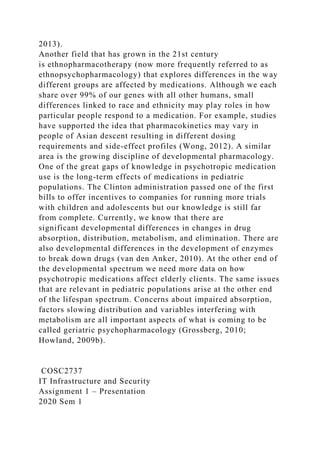 2013).
Another field that has grown in the 21st century
is ethnopharmacotherapy (now more frequently referred to as
ethnopsychopharmacology) that explores differences in the way
different groups are affected by medications. Although we each
share over 99% of our genes with all other humans, small
differences linked to race and ethnicity may play roles in how
particular people respond to a medication. For example, studies
have supported the idea that pharmacokinetics may vary in
people of Asian descent resulting in different dosing
requirements and side-effect profiles (Wong, 2012). A similar
area is the growing discipline of developmental pharmacology.
One of the great gaps of knowledge in psychotropic medication
use is the long-term effects of medications in pediatric
populations. The Clinton administration passed one of the first
bills to offer incentives to companies for running more trials
with children and adolescents but our knowledge is still far
from complete. Currently, we know that there are
significant developmental differences in changes in drug
absorption, distribution, metabolism, and elimination. There are
also developmental differences in the development of enzymes
to break down drugs (van den Anker, 2010). At the other end of
the developmental spectrum we need more data on how
psychotropic medications affect elderly clients. The same issues
that are relevant in pediatric populations arise at the other end
of the lifespan spectrum. Concerns about impaired absorption,
factors slowing distribution and variables interfering with
metabolism are all important aspects of what is coming to be
called geriatric psychopharmacology (Grossberg, 2010;
Howland, 2009b).
COSC2737
IT Infrastructure and Security
Assignment 1 – Presentation
2020 Sem 1
 
