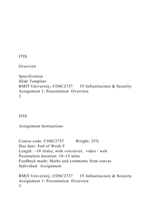 ITIS
Overview
Specification
Slide Template
RMIT University, COSC2737 IT Infrastructure & Security
Assignment 1: Presentation Overview
2
ITIS
Assignment Instructions
Course code: COSC2737 Weight: 25%
Due date: End of Week 9
Length: ~10 slides, with voiceover, video / web
Pesentation duration: 10~15 mins
Feedback mode: Marks and comments from canvas
Individual Assignment
RMIT University, COSC2737 IT Infrastructure & Security
Assignment 1: Presentation Overview
3
 