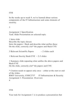 ITIS
In the weeks up to week 9, we've learned about various
components of the IT Infrastructure and some elements of
security.
3
Assignment 1 Specification
Task: Slide Presentation on selected topic
1 Intro slide
Describe the topic chosen
Intro the papers / Hack and describe what unifies these
On the slide, correctly cite* the papers and Hack CVE
3 Relevant Scientific Papers ~ 2 slides each
1 Relevant Secrity Hack/CVE ~ 2-3 slides
1 Summary slide repeating what unifies the above papers and
Hack/CVE
On the slide, correctly cite* the papers and CVE
* Citation needs to appear only once – either at the start or end
of the slides.
RMIT University, COSC2737 IT Infrastructure & Security
Assignment 1: Presentation Overview
4
ITIS
Your task for Assignment 1 is to produce a presentation that
 