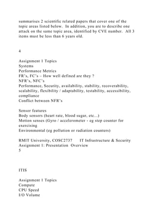 summarises 2 scientific related papers that cover one of the
topic areas listed below. In addition, you are to describe one
attack on the same topic area, identified by CVE number. All 3
items must be less than 6 years old.
4
Assignment 1 Topics
Systems
Performance Metrics
FR’s, FC’s – How well defined are they ?
NFR’s, NFC’s
Performance, Security, availability, stability, recoverability,
scalability, flexibility / adaptability, testability, accessibility,
compliance
Conflict between NFR’s
Sensor features
Body sensors (heart rate, blood sugar, etc...)
Motion senses (Gyro / accelerometer - eg step counter for
exercising
Environmental (eg pollution or radiation counters)
RMIT University, COSC2737 IT Infrastructure & Security
Assignment 1: Presentation Overview
5
ITIS
Assignment 1 Topics
Compute
CPU Speed
I/O Volume
 