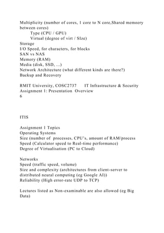 Multiplicity (number of cores, 1 core to N core,Shared memoery
between cores)
Type (CPU / GPU)
Virtual (degree of virt / SIze)
Storage
I/O Speed, for characters, for blocks
SAN vs NAS
Memory (RAM)
Media (disk, SSD, ...)
Network Architecture (what different kinds are there?)
Backup and Recovery
RMIT University, COSC2737 IT Infrastructure & Security
Assignment 1: Presentation Overview
6
ITIS
Assignment 1 Topics
Operating Systems
Size (number of processes, CPU’s, amount of RAM/process
Speed (Calculator speed to Real-time performance)
Degree of Virtualisation (PC to Cloud)
Networks
Speed (traffic speed, volume)
Size and complexity (architectures from client-server to
distributed neural computing (eg Google AI))
Reliability (High error-rate UDP to TCP)
Lectures listed as Non-examinable are also allowed (eg Big
Data)
 