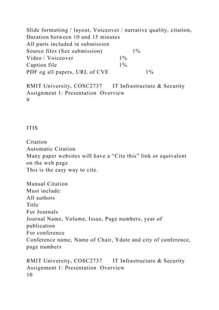Slide formatting / layout, Voiceover / narrative quality, citation,
Duration between 10 and 15 minutes
All parts included in submission
Source files (See submission) 1%
Video / Voiceover 1%
Caption file 1%
PDF og all papers, URL of CVE 1%
RMIT University, COSC2737 IT Infrastructure & Security
Assignment 1: Presentation Overview
9
ITIS
Citation
Automatic Citation
Many paper websites will have a “Cite this” link or equivalent
on the web page
This is the easy way to cite.
Manual Citation
Must include:
All authors
Title
For Journals
Journal Name, Volume, Issue, Page numbers, year of
publication
For conference
Conference name, Name of Chair, Ydate and city of conference,
page numbers
RMIT University, COSC2737 IT Infrastructure & Security
Assignment 1: Presentation Overview
10
 