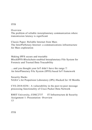 ITIS
Overview
The problem of reliable insterplanetary communication where
transmission latency is significant
Classic Paper: Reliable Internet from Mars
The InterPlaNetary Internet: a communications infrastructure
for Mars exploration
Making IPFS secure and trustable
BlockIPFS-Blockchain-enabled Interplanetary File System for
Forensic and Trusted Data Traceability
…and you thought your IoT didn’t have the range !!
An InterPlanetary File System (IPFS) based IoT framework
Security Hacks
NASA’s Jet Propulsion Laboratory (JPL) Hacked for 10 Months
CVE-2018-0256 : A vulnerability in the peer-to-peer message
processing functionality of Cisco Packet Data Network
RMIT University, COSC2737 IT Infrastructure & Security
Assignment 1: Presentation Overview
13
ITIS
 