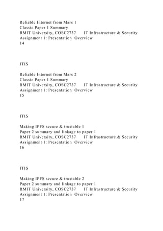 Reliable Internet from Mars 1
Classic Paper 1 Summary
RMIT University, COSC2737 IT Infrastructure & Security
Assignment 1: Presentation Overview
14
ITIS
Reliable Internet from Mars 2
Classic Paper 1 Summary
RMIT University, COSC2737 IT Infrastructure & Security
Assignment 1: Presentation Overview
15
ITIS
Making IPFS secure & trustable 1
Paper 2 summary and linkage to paper 1
RMIT University, COSC2737 IT Infrastructure & Security
Assignment 1: Presentation Overview
16
ITIS
Making IPFS secure & trustable 2
Paper 2 summary and linkage to paper 1
RMIT University, COSC2737 IT Infrastructure & Security
Assignment 1: Presentation Overview
17
 