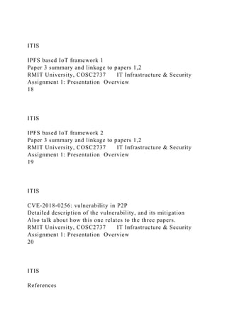 ITIS
IPFS based IoT framework 1
Paper 3 summary and linkage to papers 1,2
RMIT University, COSC2737 IT Infrastructure & Security
Assignment 1: Presentation Overview
18
ITIS
IPFS based IoT framework 2
Paper 3 summary and linkage to papers 1,2
RMIT University, COSC2737 IT Infrastructure & Security
Assignment 1: Presentation Overview
19
ITIS
CVE-2018-0256: vulnerability in P2P
Detailed description of the vulnerability, and its mitigation
Also talk about how this one relates to the three papers.
RMIT University, COSC2737 IT Infrastructure & Security
Assignment 1: Presentation Overview
20
ITIS
References
 