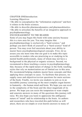 CHAPTER ONEIntroduction
Learning Objectives
• Be able to conceptualize the “information explosion” and how
it relates to the brain sciences.
• Be able to describe pharmacodynamics and pharmacokinetics.
• Be able to articulate the benefits of an integrative approach to
psychopharmacology.
ENCOURAGEMENT TO THE READER
Some of you may begin this book with some anxiety because
this is a new area for you. You may imagine that
psychopharmacology is exclusively a “hard science,” and
perhaps you don't think of yourself as a “hard science” kind of
person. You may even feel uncertain about your ability to
master basic psychopharmacological concepts. First, let us
assure you one more time that our goal is to make this topic
accessible to readers who are practicing as or studying to be
mental health professionals, many of whom may not have a
background in the physical or organic sciences. Second, we
recommend to those teaching a course in psychopharmacology
that, because of the rapid nature of change in the field, teaching
styles that rely on memorization are of limited use in this area.
We recommend helping students master basic concepts and then
applying these concepts to cases. To facilitate that process, we
supply cases and objectives/review questions for main sections
of the book. Finally, we invite you students to join us in an
incredible journey centering on the most complex organ known
to humanity—the human mind and brain. We hope you can revel
in the complexity of the brain and the sheer magnitude of its
power. We hope you can resist the temptation to want simple
and concrete answers to many of the questions this journey will
raise. We also hope you learn to appreciate the ambiguous
nature of “mind” and its relationship to the brain. As authors
and researchers who have traveled this path before us will
attest, there are no simple or even known answers to many of
 