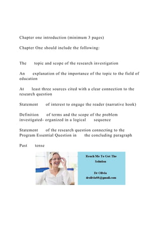 Chapter one introduction (minimum 3 pages)
Chapter One should include the following:
The topic and scope of the research investigation
An explanation of the importance of the topic to the field of
education
At least three sources cited with a clear connection to the
research question
Statement of interest to engage the reader (narrative hook)
Definition of terms and the scope of the problem
investigated- organized in a logical sequence
Statement of the research question connecting to the
Program Essential Question in the concluding paragraph
Past tense
 