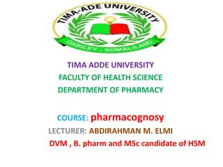 TIMA ADDE UNIVERSITY
FACULTY OF HEALTH SCIENCE
DEPARTMENT OF PHARMACY
COURSE: pharmacognosy
LECTURER: ABDIRAHMAN M. ELMI
DVM , B. pharm and MSc candidate of HSM
 