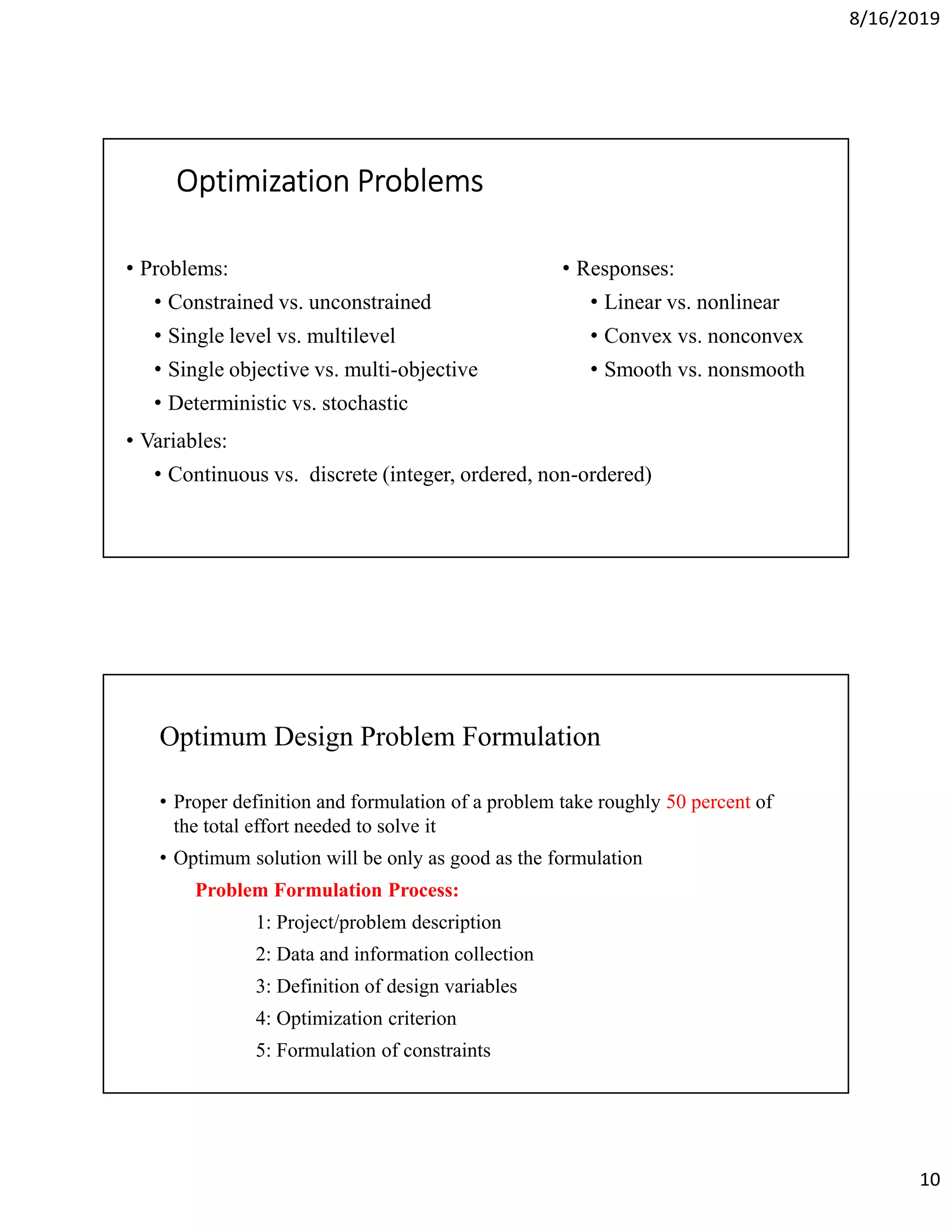 8/16/2019
10
Optimization ProblemsOptimization ProblemsOptimization ProblemsOptimization Problems
• Problems:
• Constrained vs. unconstrained
• Single level vs. multilevel
• Single objective vs. multi-objective
• Deterministic vs. stochastic
• Variables:
• Continuous vs. discrete (integer, ordered, non-ordered)
• Responses:
• Linear vs. nonlinear
• Convex vs. nonconvex
• Smooth vs. nonsmooth
Optimum Design Problem Formulation
• Proper definition and formulation of a problem take roughly 50 percent of
the total effort needed to solve it
• Optimum solution will be only as good as the formulation
Problem Formulation Process:
1: Project/problem description
2: Data and information collection
3: Definition of design variables
4: Optimization criterion
5: Formulation of constraints
 