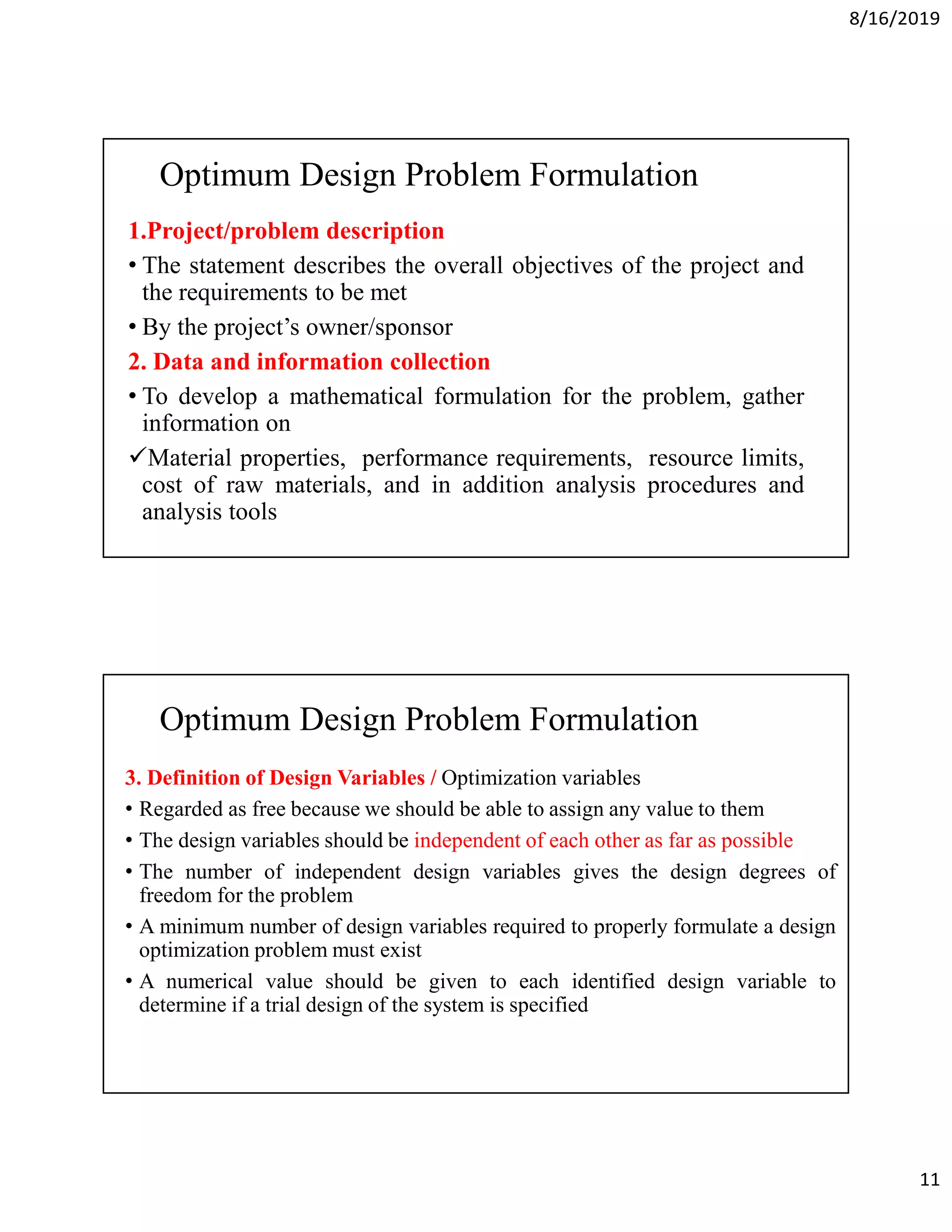 8/16/2019
11
Optimum Design Problem Formulation
1.Project/problem description
• The statement describes the overall objectives of the project and
the requirements to be met
• By the project’s owner/sponsor
2. Data and information collection
• To develop a mathematical formulation for the problem, gather
information on
Material properties, performance requirements, resource limits,
cost of raw materials, and in addition analysis procedures and
analysis tools
Optimum Design Problem Formulation
3. Definition of Design Variables / Optimization variables
• Regarded as free because we should be able to assign any value to them
• The design variables should be independent of each other as far as possible
• The number of independent design variables gives the design degrees of
freedom for the problem
• A minimum number of design variables required to properly formulate a design
optimization problem must exist
• A numerical value should be given to each identified design variable to
determine if a trial design of the system is specified
 