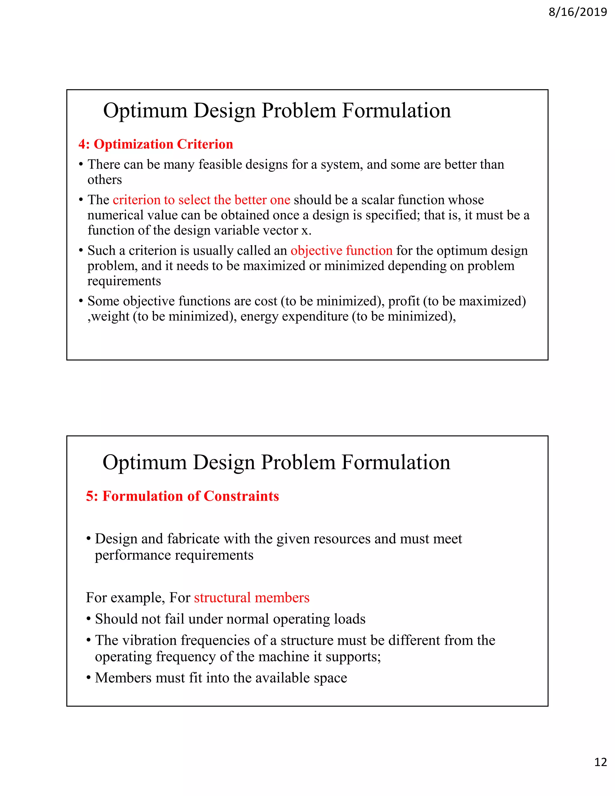 8/16/2019
12
Optimum Design Problem Formulation
4: Optimization Criterion
• There can be many feasible designs for a system, and some are better than
others
• The criterion to select the better one should be a scalar function whose
numerical value can be obtained once a design is specified; that is, it must be a
function of the design variable vector x.
• Such a criterion is usually called an objective function for the optimum design
problem, and it needs to be maximized or minimized depending on problem
requirements
• Some objective functions are cost (to be minimized), profit (to be maximized)
,weight (to be minimized), energy expenditure (to be minimized),
Optimum Design Problem Formulation
5: Formulation of Constraints
• Design and fabricate with the given resources and must meet
performance requirements
For example, For structural members
• Should not fail under normal operating loads
• The vibration frequencies of a structure must be different from the
operating frequency of the machine it supports;
• Members must fit into the available space
 