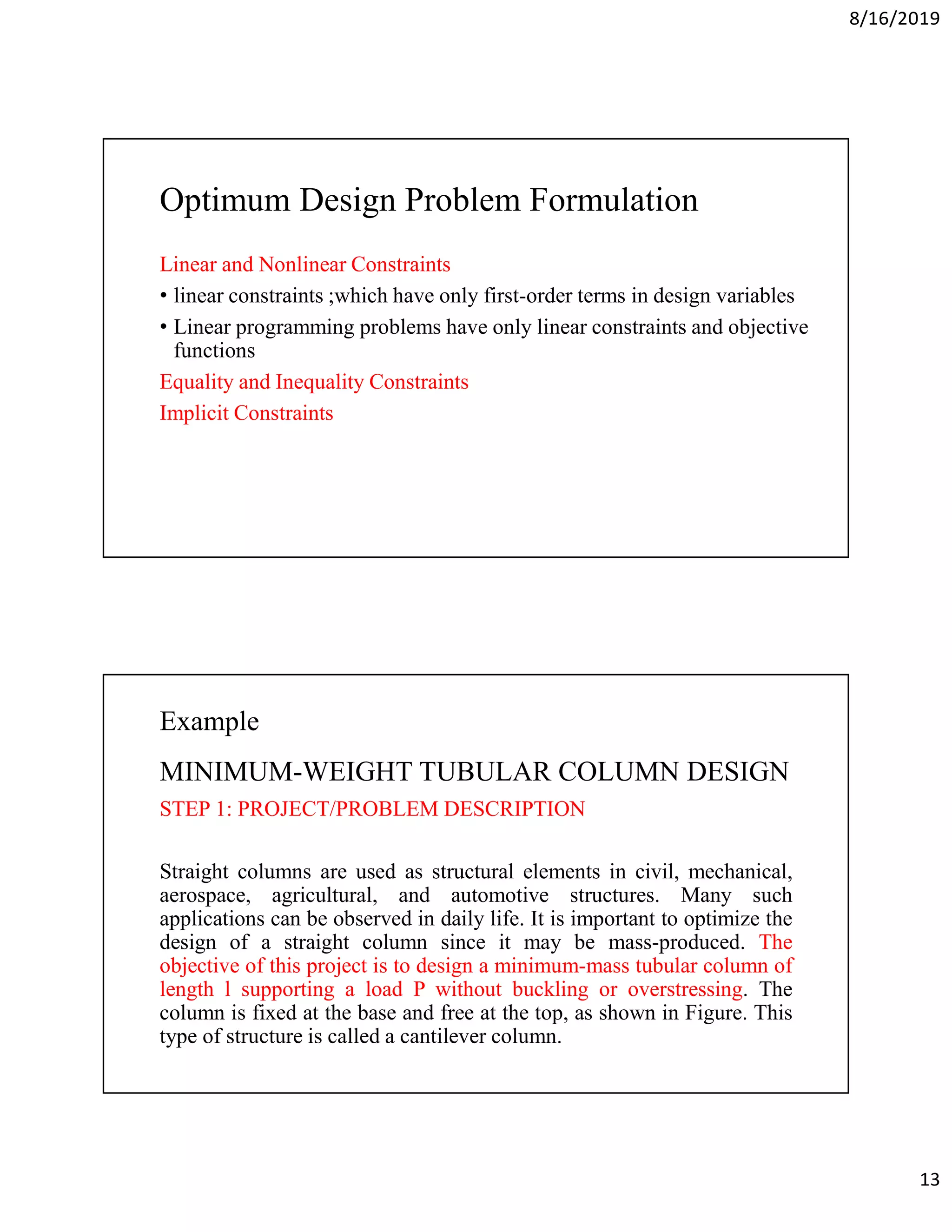 8/16/2019
13
Optimum Design Problem Formulation
Linear and Nonlinear Constraints
• linear constraints ;which have only first-order terms in design variables
• Linear programming problems have only linear constraints and objective
functions
Equality and Inequality Constraints
Implicit Constraints
Example
MINIMUM-WEIGHT TUBULAR COLUMN DESIGN
STEP 1: PROJECT/PROBLEM DESCRIPTION
Straight columns are used as structural elements in civil, mechanical,
aerospace, agricultural, and automotive structures. Many such
applications can be observed in daily life. It is important to optimize the
design of a straight column since it may be mass-produced. The
objective of this project is to design a minimum-mass tubular column of
length l supporting a load P without buckling or overstressing. The
column is fixed at the base and free at the top, as shown in Figure. This
type of structure is called a cantilever column.
 