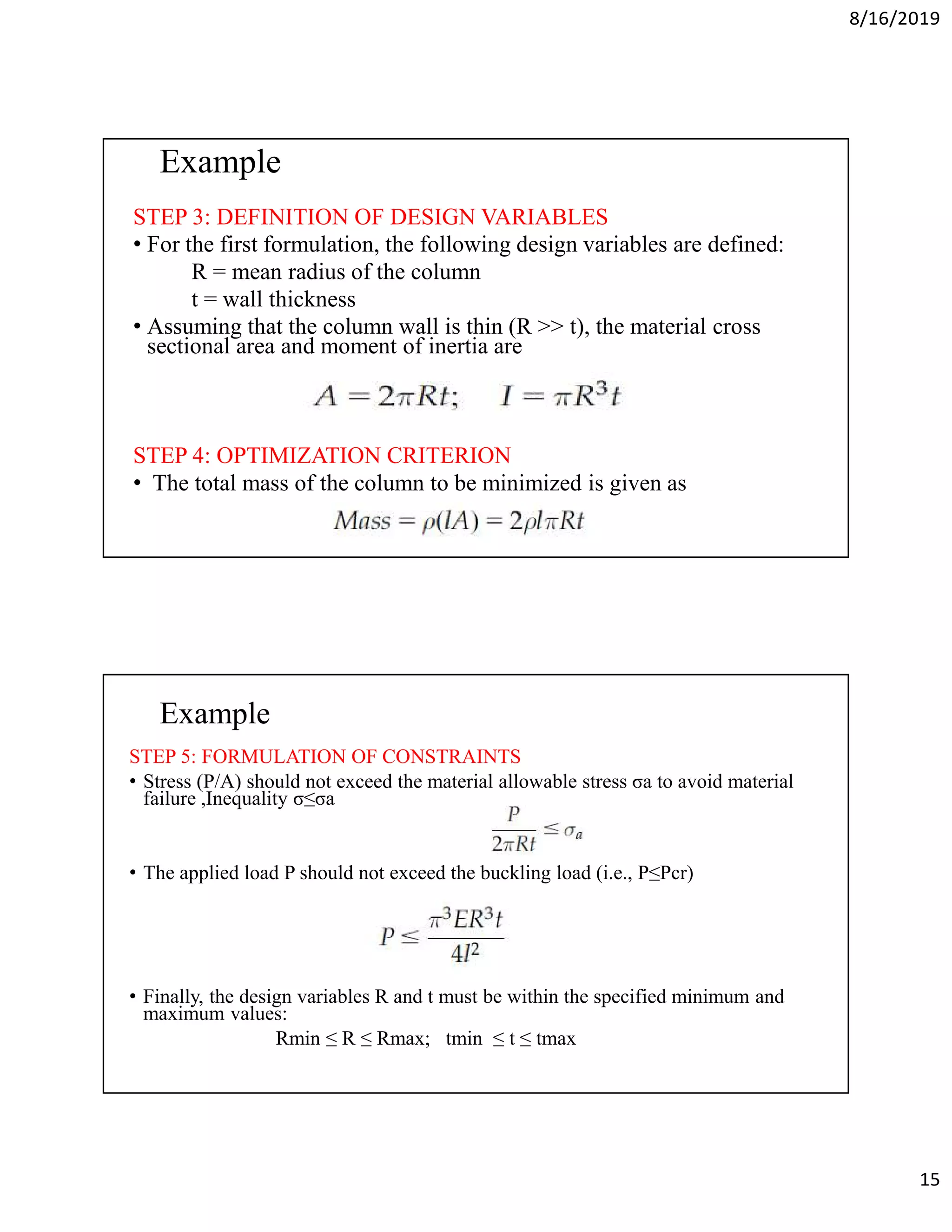 8/16/2019
15
Example
STEP 3: DEFINITION OF DESIGN VARIABLES
• For the first formulation, the following design variables are defined:
R = mean radius of the column
t = wall thickness
• Assuming that the column wall is thin (R >> t), the material cross
sectional area and moment of inertia are
STEP 4: OPTIMIZATION CRITERION
• The total mass of the column to be minimized is given as
Example
STEP 5: FORMULATION OF CONSTRAINTS
• Stress (P/A) should not exceed the material allowable stress σa to avoid material
failure ,Inequality σ≤σa
• The applied load P should not exceed the buckling load (i.e., P≤Pcr)
• Finally, the design variables R and t must be within the specified minimum and
maximum values:
Rmin ≤ R ≤ Rmax; tmin ≤ t ≤ tmax
 