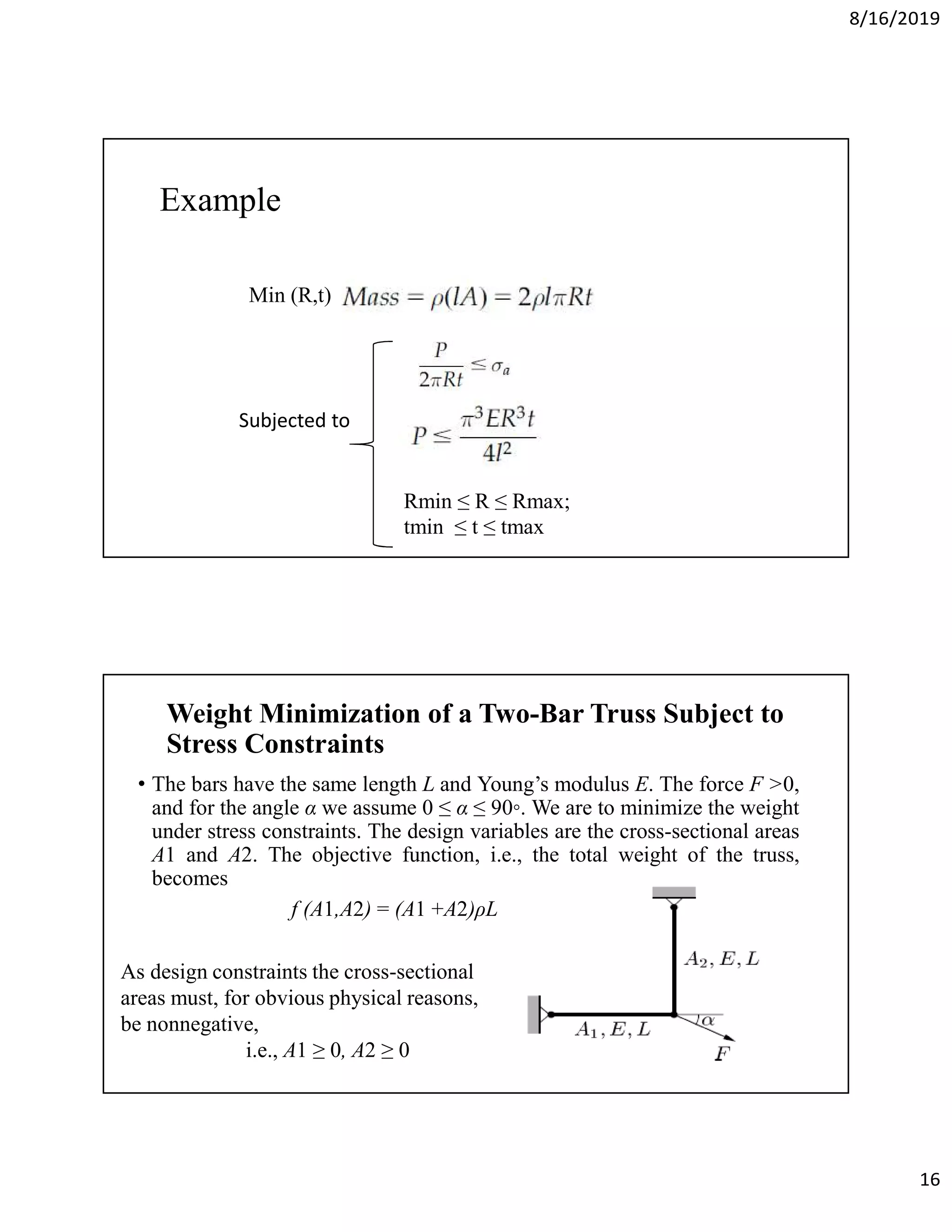 8/16/2019
16
Example
Min (R,t)
Subjected to
Rmin ≤ R ≤ Rmax;
tmin ≤ t ≤ tmax
Weight Minimization of a Two-Bar Truss Subject to
Stress Constraints
• The bars have the same length L and Young’s modulus E. The force F >0,
and for the angle α we assume 0 ≤ α ≤ 90◦. We are to minimize the weight
under stress constraints. The design variables are the cross-sectional areas
A1 and A2. The objective function, i.e., the total weight of the truss,
becomes
f (A1,A2) = (A1 +A2)ρL
As design constraints the cross-sectional
areas must, for obvious physical reasons,
be nonnegative,
i.e., A1 ≥ 0, A2 ≥ 0
 