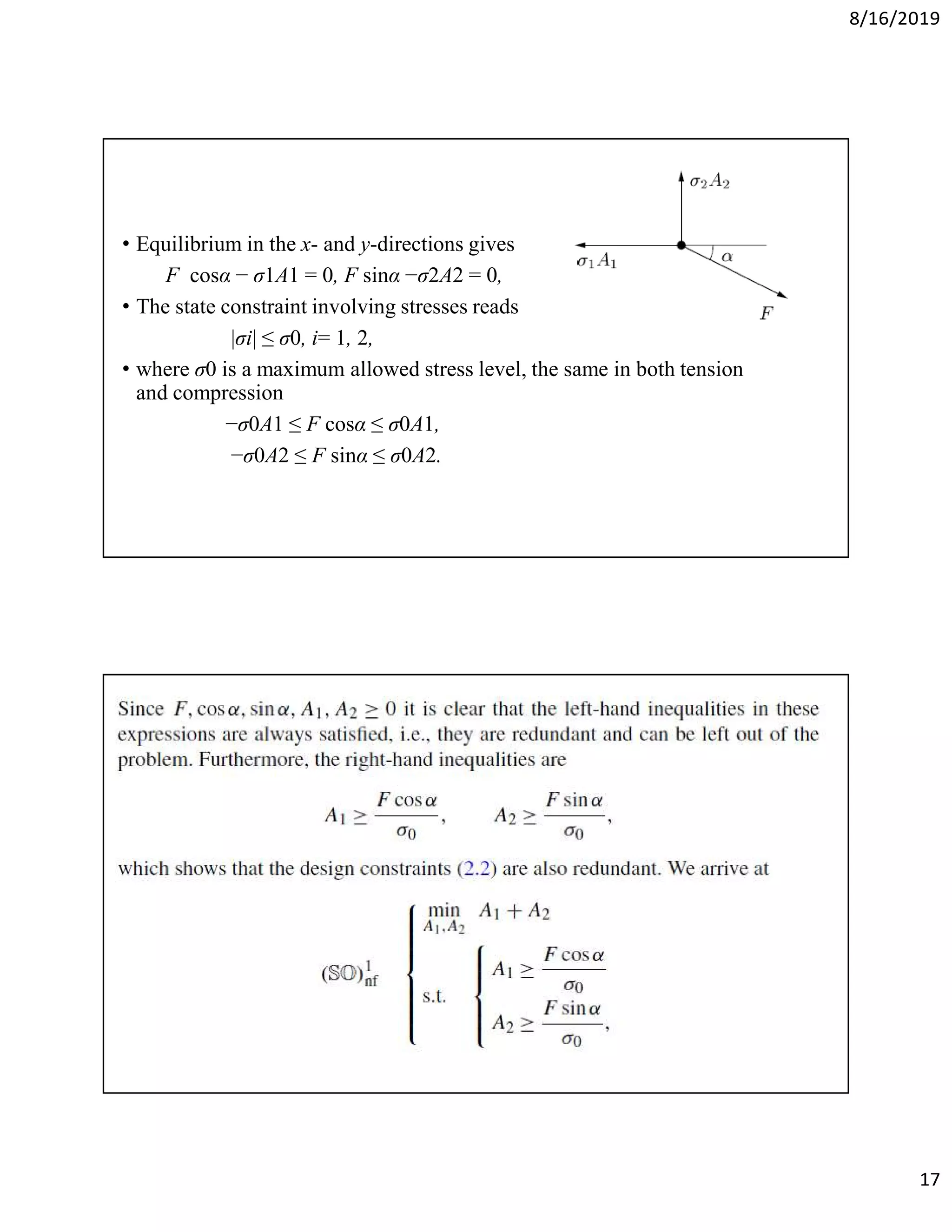 8/16/2019
17
• Equilibrium in the x- and y-directions gives
F cosα − σ1A1 = 0, F sinα −σ2A2 = 0,
• The state constraint involving stresses reads
|σi| ≤ σ0, i= 1, 2,
• where σ0 is a maximum allowed stress level, the same in both tension
and compression
−σ0A1 ≤ F cosα ≤ σ0A1,
−σ0A2 ≤ F sinα ≤ σ0A2.
 