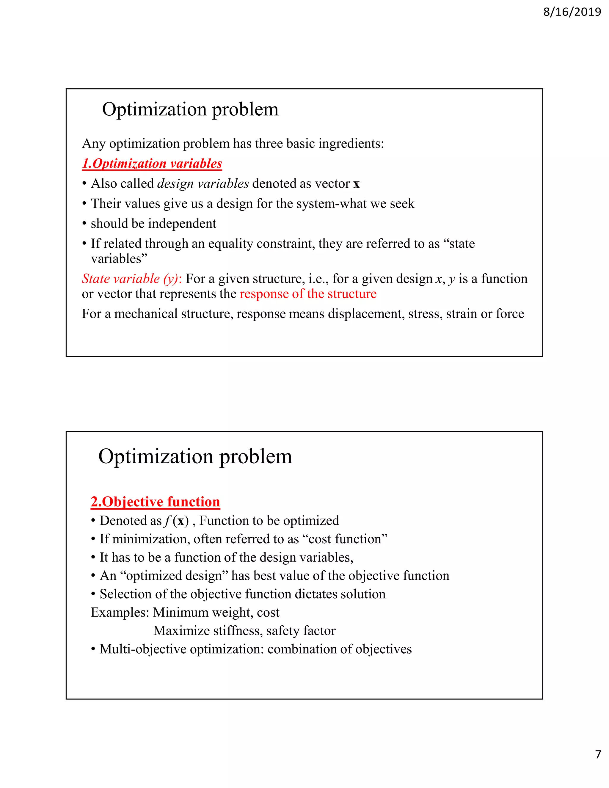 8/16/2019
7
Optimization problem
Any optimization problem has three basic ingredients:
1.Optimization variables
• Also called design variables denoted as vector x
• Their values give us a design for the system-what we seek
• should be independent
• If related through an equality constraint, they are referred to as “state
variables”
State variable (y): For a given structure, i.e., for a given design x, y is a function
or vector that represents the response of the structure
For a mechanical structure, response means displacement, stress, strain or force
Optimization problem
2.Objective function
• Denoted as f (x) , Function to be optimized
• If minimization, often referred to as “cost function”
• It has to be a function of the design variables,
• An “optimized design” has best value of the objective function
• Selection of the objective function dictates solution
Examples: Minimum weight, cost
Maximize stiffness, safety factor
• Multi-objective optimization: combination of objectives
 