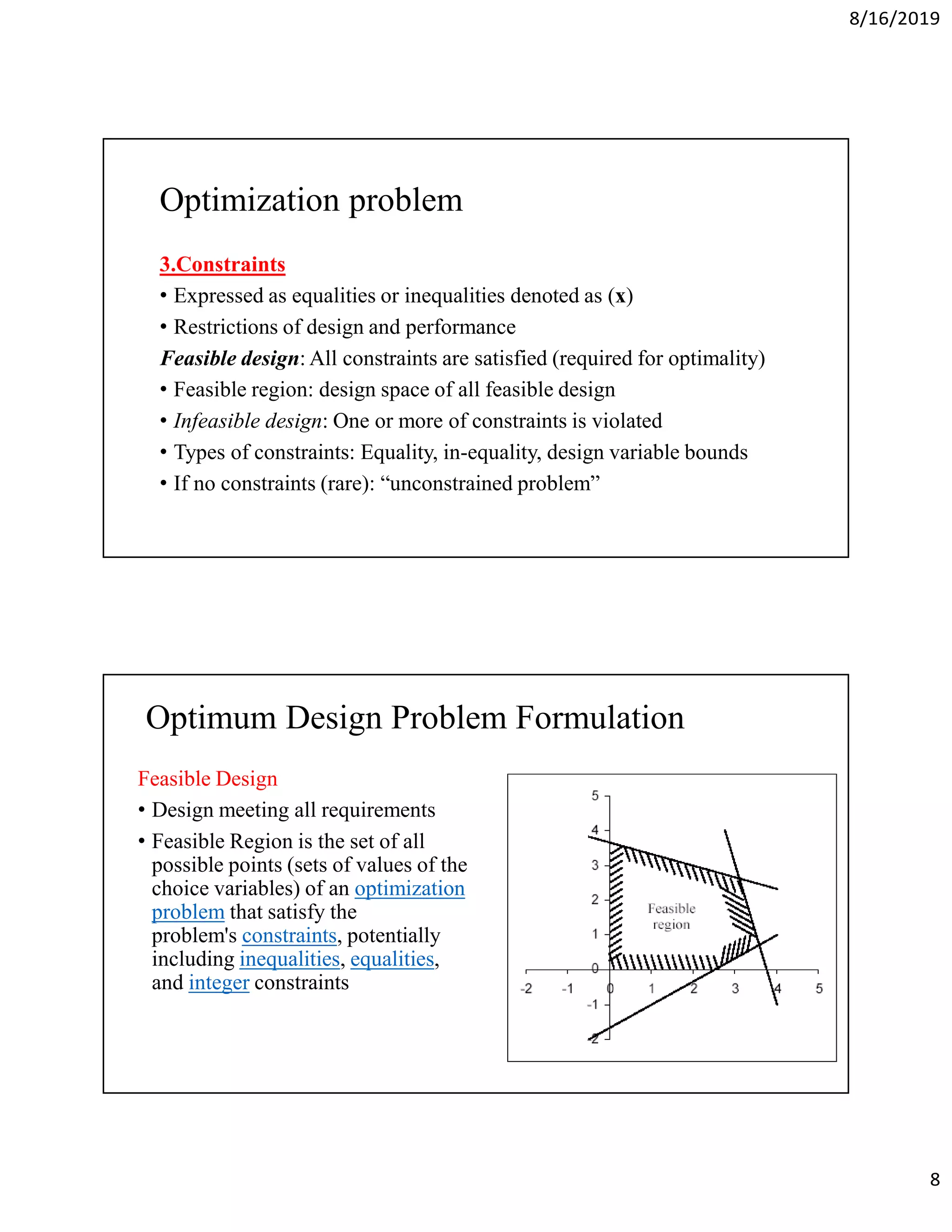 8/16/2019
8
Optimization problem
3.Constraints
• Expressed as equalities or inequalities denoted as (x)
• Restrictions of design and performance
Feasible design: All constraints are satisfied (required for optimality)
• Feasible region: design space of all feasible design
• Infeasible design: One or more of constraints is violated
• Types of constraints: Equality, in-equality, design variable bounds
• If no constraints (rare): “unconstrained problem”
Optimum Design Problem Formulation
Feasible Design
• Design meeting all requirements
• Feasible Region is the set of all
possible points (sets of values of the
choice variables) of an optimization
problem that satisfy the
problem's constraints, potentially
including inequalities, equalities,
and integer constraints
 
