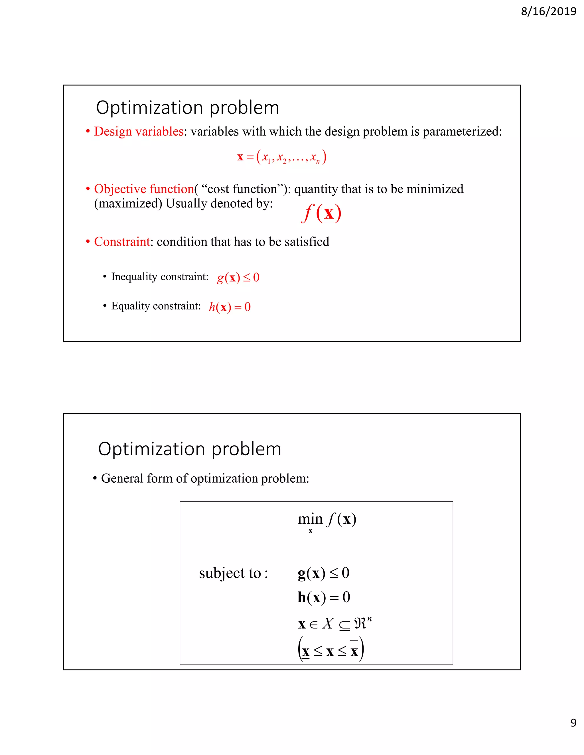 8/16/2019
9
Optimization problem
• Design variables: variables with which the design problem is parameterized:
• Objective function( “cost function”): quantity that is to be minimized
(maximized) Usually denoted by:
• Constraint: condition that has to be satisfied
• Inequality constraint:
• Equality constraint:
( ) 0g x
( ) 0h x
( )f x
 1 2, , , nx x xx K
Optimization problem
• General form of optimization problem:
 xxx
x
xh
xg
x
x




n
X
f
0)(
0)(:subject to
)(min
 