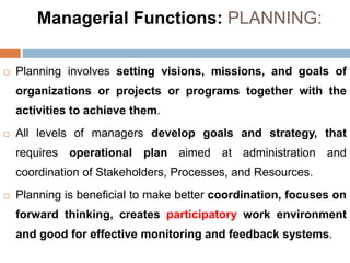 Managerial Functions: PLANNING:
 Planning involves setting visions, missions, and goals of
organizations or projects or programs together with the
activities to achieve them.
 All levels of managers develop goals and strategy, that
requires operational plan aimed at administration and
coordination of Stakeholders, Processes, and Resources.
 Planning is beneficial to make better coordination, focuses on
forward thinking, creates participatory work environment
and good for effective monitoring and feedback systems.
 