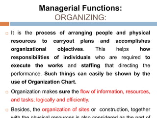 Managerial Functions:
ORGANIZING:
 It is the process of arranging people and physical
resources to carryout plans and accomplishes
organizational objectives. This helps how
responsibilities of individuals who are required to
execute the works and staffing that directing the
performance. Such things can easily be shown by the
use of Organization Chart.
 Organization makes sure the flow of information, resources,
and tasks; logically and efficiently.
 Besides, the organization of sites or construction, together
 