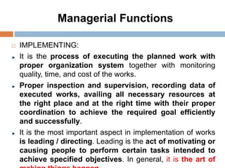 Managerial Functions
 IMPLEMENTING:
It is the process of executing the planned work with
proper organization system together with monitoring
quality, time, and cost of the works.
Proper inspection and supervision, recording data of
executed works, availing all necessary resources at
the right place and at the right time with their proper
coordination to achieve the required goal efficiently
and successfully.
It is the most important aspect in implementation of works
is leading / directing. Leading is the act of motivating or
causing people to perform certain tasks intended to
achieve specified objectives. In general, it is the art of
 