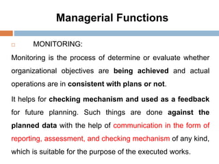 Managerial Functions
 MONITORING:
Monitoring is the process of determine or evaluate whether
organizational objectives are being achieved and actual
operations are in consistent with plans or not.
It helps for checking mechanism and used as a feedback
for future planning. Such things are done against the
planned data with the help of communication in the form of
reporting, assessment, and checking mechanism of any kind,
which is suitable for the purpose of the executed works.
 