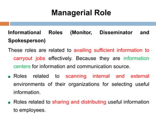 Managerial Role
Informational Roles (Monitor, Disseminator and
Spokesperson)
These roles are related to availing sufficient information to
carryout jobs effectively. Because they are information
centers for information and communication source.
Roles related to scanning internal and external
environments of their organizations for selecting useful
information.
Roles related to sharing and distributing useful information
to employees.
 