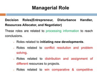 Managerial Role
Decision Roles(Entrepreneur, Disturbance Handler,
Resources Allocator, and Negotiator)
These roles are related to processing information to reach
conclusions.
 Roles related to initiating new developments.
 Roles related to conflict resolution and problem
solving.
 Roles related to distribution and assignment of
different resources to projects.
 Roles related to win comparative & competitive
 