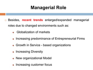 Managerial Role
 Besides, recent trends enlarged/expanded managerial
roles due to changed environments such as:
Globalization of markets
Increasing predominance of Entrepreneurial Firms
Growth in Service - based organizations
Increasing Diversity
New organizational Model
Increasing customer focus
 