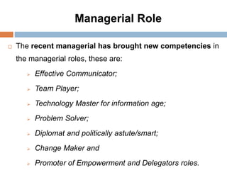 Managerial Role
 The recent managerial has brought new competencies in
the managerial roles, these are:
 Effective Communicator;
 Team Player;
 Technology Master for information age;
 Problem Solver;
 Diplomat and politically astute/smart;
 Change Maker and
 Promoter of Empowerment and Delegators roles.
 