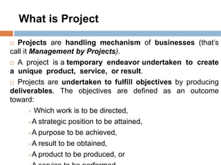 What is Project
 Projects are handling mechanism of businesses (that’s
call it Management by Projects).
 A project is a temporary endeavor undertaken to create
a unique product, service, or result.
 Projects are undertaken to fulfill objectives by producing
deliverables. The objectives are defined as an outcome
toward:
 Which work is to be directed,
A strategic position to be attained,
A purpose to be achieved,
A result to be obtained,
A product to be produced, or
 
